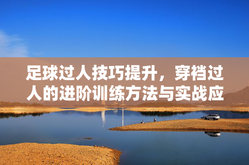 足球过人技巧提升，穿裆过人的进阶训练方法与实战应用，足球穿裆过人技巧进阶，训练方法与实战应用