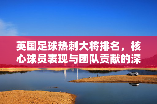 英国足球热刺大将排名，核心球员表现与团队贡献的深度解析，英国足球热刺大将排名，核心球员表现与团队贡献的深度解析