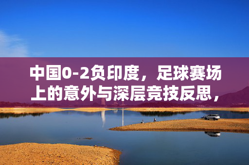 中国0-2负印度，足球赛场上的意外与深层竞技反思，中国0-2负印度，足球赛场上的意外与深层竞技反思