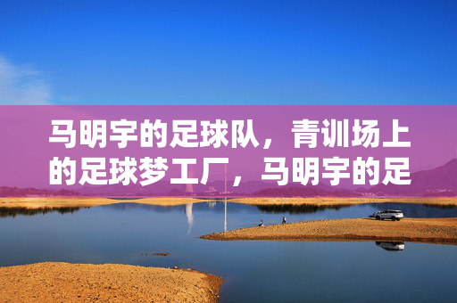 马明宇的足球队，青训场上的足球梦工厂，马明宇的足球队，青训场上的足球梦工厂