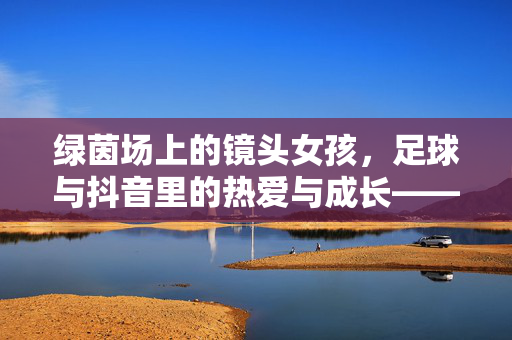 绿茵场上的镜头女孩，足球与抖音里的热爱与成长——一位足球博主女孩的深度采访，绿茵场上的镜头女孩，足球与抖音里的热爱与成长——一位足球博主的深度采访