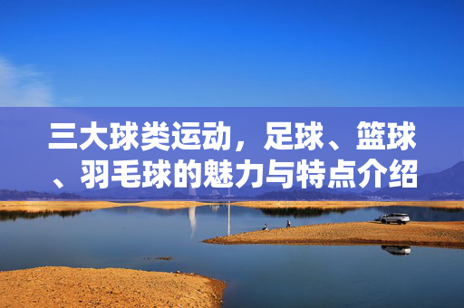 三大球类运动，足球、篮球、羽毛球的魅力与特点介绍