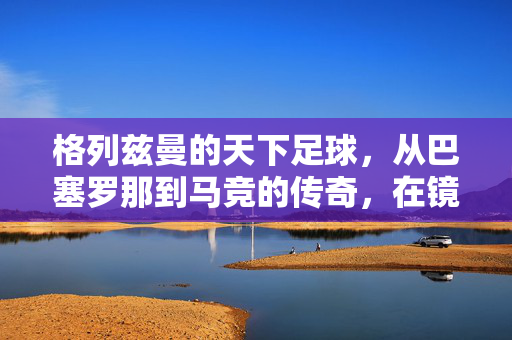 格列兹曼的天下足球，从巴塞罗那到马竞的传奇，在镜头下的闪耀与沉淀，格列兹曼天下足球，从巴塞罗那到马竞的传奇闪耀与沉淀