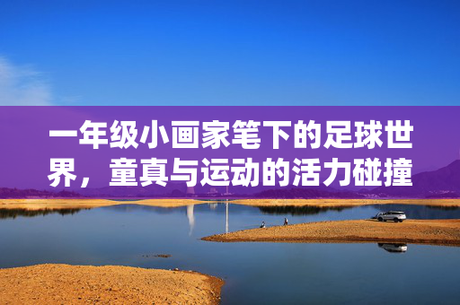 一年级小画家笔下的足球世界，童真与运动的活力碰撞，一年级小画家笔下的足球世界，童真与运动的活力碰撞