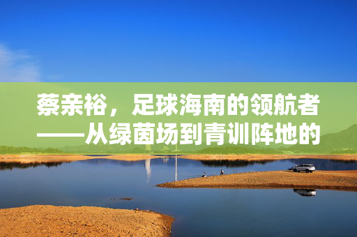 蔡亲裕，足球海南的领航者——从绿茵场到青训阵地的薪火相传