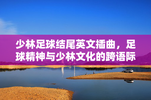 少林足球结尾英文插曲，足球精神与少林文化的跨语际共鸣，少林足球结尾英文插曲，足球精神与少林文化的跨语际共鸣