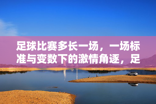 足球比赛多长一场，一场标准与变数下的激情角逐，足球比赛多长一场，标准与变数下的激情角逐