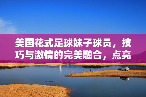 美国花式足球妹子球员，技巧与激情的完美融合，点亮花式足球的绚丽篇章