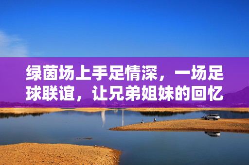 绿茵场上手足情深，一场足球联谊，让兄弟姐妹的回忆再续