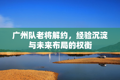 广州队老将解约，经验沉淀与未来布局的权衡