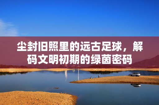 尘封旧照里的远古足球，解码文明初期的绿茵密码