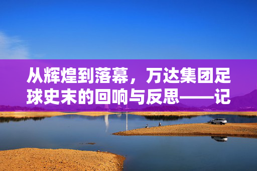 从辉煌到落幕,万达集团足球史末的回响与反思——记万达集团足球业务的最终篇章