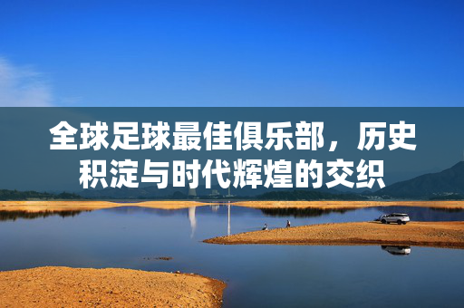 全球足球最佳俱乐部，历史积淀与时代辉煌的交织