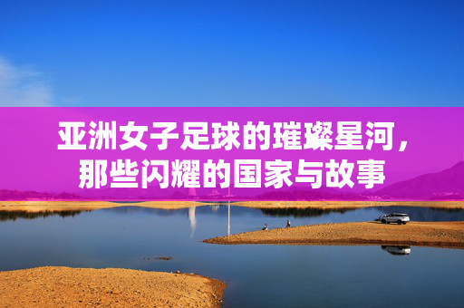 亚洲女子足球的璀璨星河，那些闪耀的国家与故事