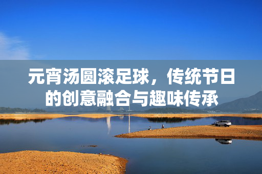 元宵汤圆滚足球，传统节日的创意融合与趣味传承