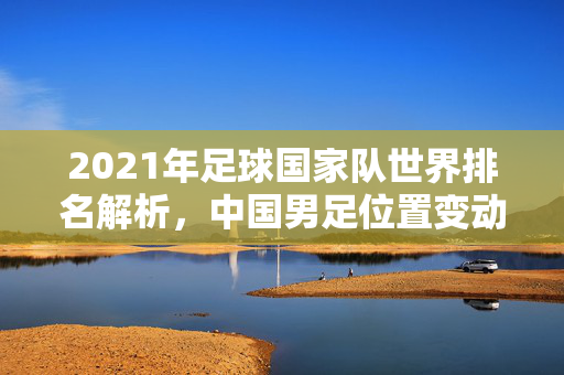 2021年足球国家队世界排名解析，中国男足位置变动与全球足球格局新趋势