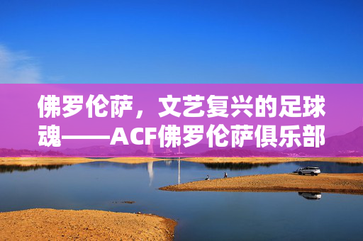 佛罗伦萨，文艺复兴的足球魂——ACF佛罗伦萨俱乐部的历史与魅力