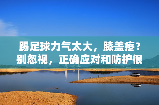 踢足球力气太大，膝盖疼？别忽视，正确应对和防护很重要！