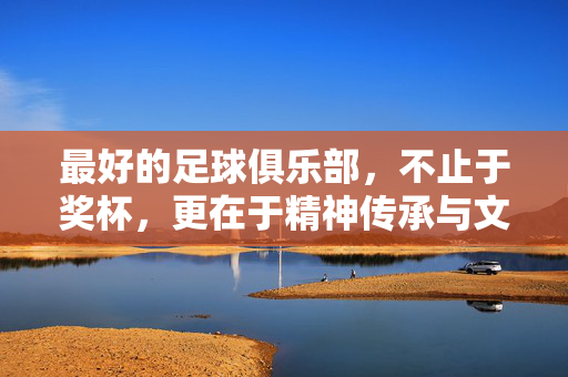 最好的足球俱乐部，不止于奖杯，更在于精神传承与文化底蕴，最好的足球俱乐部，不止奖杯，更重精神传承与文化底蕴