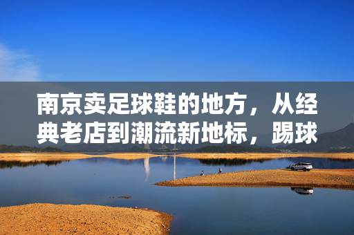 南京卖足球鞋的地方，从经典老店到潮流新地标，踢球人的装备补给站，南京卖足球鞋的地方，从经典老店到潮流新地标，踢球人的装备补给站