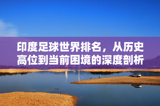 印度足球世界排名，从历史高位到当前困境的深度剖析与未来路径探索
