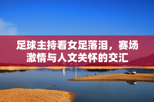 足球主持看女足落泪，赛场激情与人文关怀的交汇