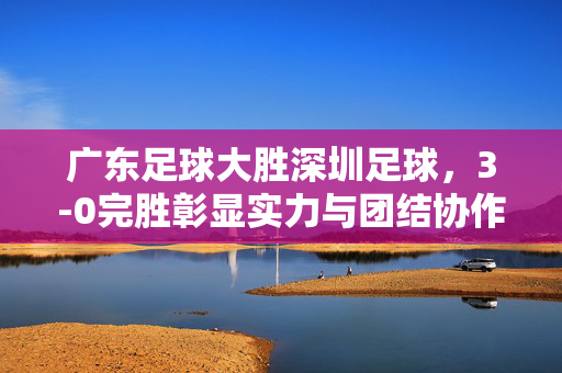 广东足球大胜深圳足球，3-0完胜彰显实力与团结协作