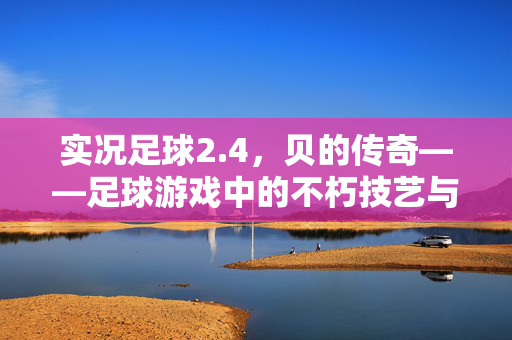 实况足球2.4，贝的传奇——足球游戏中的不朽技艺与经典回响，实况足球2.4，贝的传奇——足球游戏中的不朽技艺与经典回响