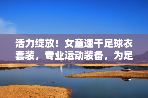 活力绽放！女童速干足球衣套装，专业运动装备，为足球小将赋能