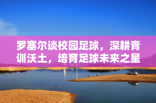 罗塞尔谈校园足球，深耕青训沃土，培育足球未来之星