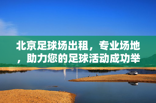 北京足球场出租，专业场地，助力您的足球活动成功举办