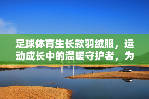 足球体育生长款羽绒服，运动成长中的温暖守护者，为热爱足球的孩子保驾护航