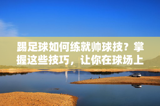 踢足球如何练就帅球技？掌握这些技巧，让你在球场上闪耀
