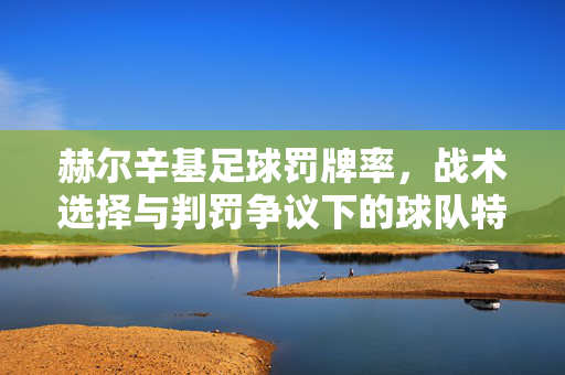 赫尔辛基足球罚牌率,战术选择与判罚争议下的球队特征分析,赫尔辛基足球罚牌率,战术选择与判罚争议下的球队特征分析