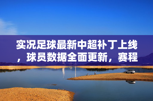 实况足球最新中超补丁上线，球员数据全面更新，赛程与球队细节优化，带你沉浸式体验中超赛场