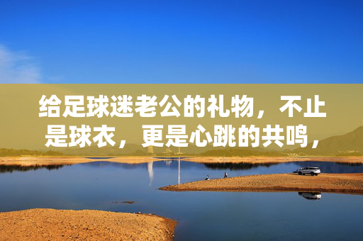 给足球迷老公的礼物,不止是球衣,更是心跳的共鸣,给足球迷老公的礼物,不止是球衣,更是心跳的共鸣