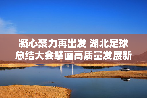 凝心聚力再出发 湖北足球总结大会擘画高质量发展新蓝图