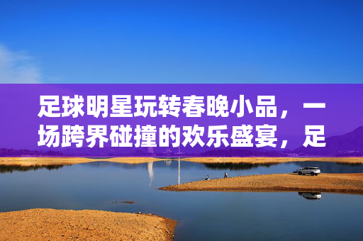 足球明星玩转春晚小品，一场跨界碰撞的欢乐盛宴，足球明星玩转春晚小品，一场跨界碰撞的欢乐盛宴