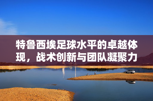 特鲁西埃足球水平的卓越体现，战术创新与团队凝聚力的双重驱动，特鲁西埃足球水平的卓越体现，战术创新与团队凝聚力的双重驱动
