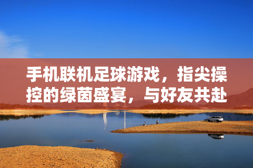 手机联机足球游戏，指尖操控的绿茵盛宴，与好友共赴足球之约，手机联机足球游戏，指尖操控的绿茵盛宴，与好友共赴足球之约
