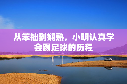 从笨拙到娴熟,小明认真学会踢足球的历程