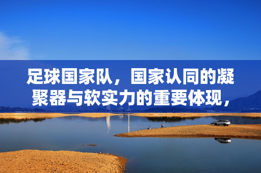 足球国家队，国家认同的凝聚器与软实力的重要体现，足球国家队，国家认同的凝聚器与软实力的重要体现