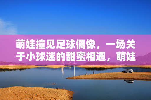 萌娃撞见足球偶像，一场关于小球迷的甜蜜相遇，萌娃撞见足球偶像，一场小球迷的甜蜜相遇