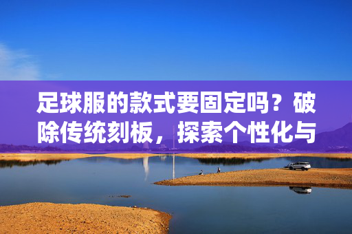 足球服的款式要固定吗？破除传统刻板，探索个性化与功能性的平衡