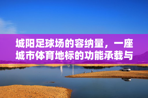 城阳足球场的容纳量，一座城市体育地标的功能承载与容量解析
