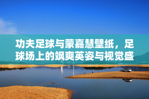功夫足球与蒙嘉慧壁纸，足球场上的飒爽英姿与视觉盛宴，功夫足球与蒙嘉慧壁纸，足球场上的飒爽英姿与视觉盛宴