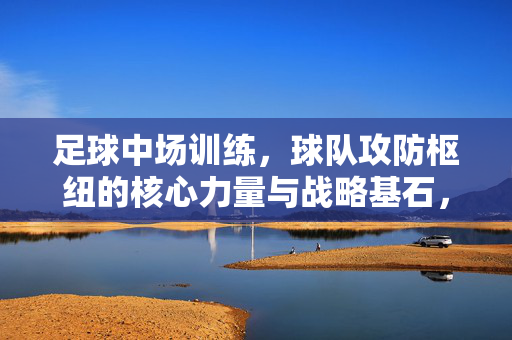足球中场训练，球队攻防枢纽的核心力量与战略基石，足球中场训练，球队攻防枢纽的核心力量与战略基石