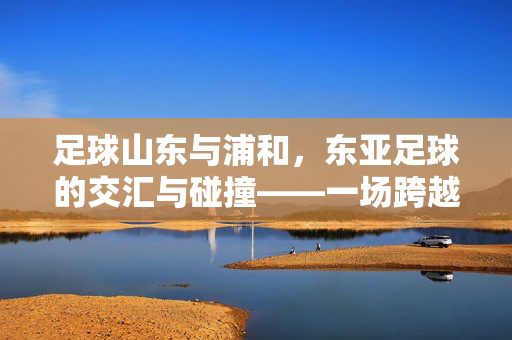足球山东与浦和，东亚足球的交汇与碰撞——一场跨越国界的赛事记忆与未来展望