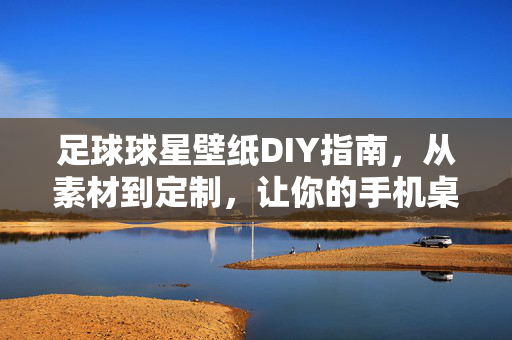 足球球星壁纸DIY指南，从素材到定制，让你的手机桌面燃情足球时刻