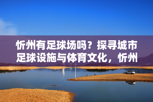 忻州有足球场吗？探寻城市足球设施与体育文化，忻州有足球场吗？探寻城市足球设施与体育文化